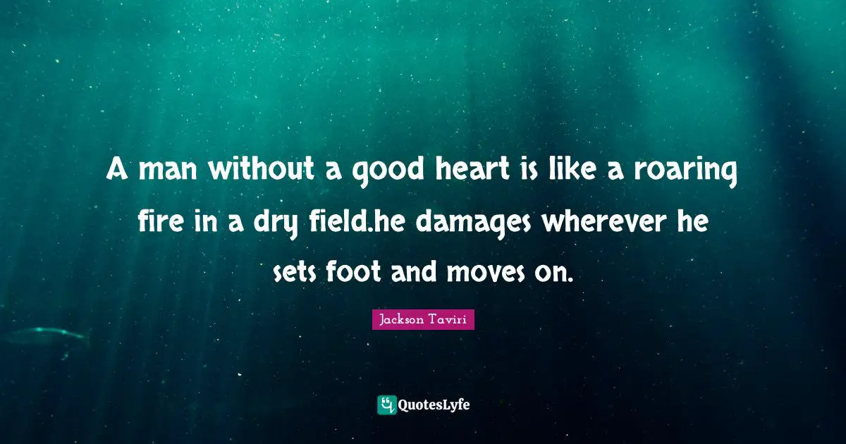 A man without a good heart is like a roaring fire in a dry field.he damages wherever he sets foot and moves on.