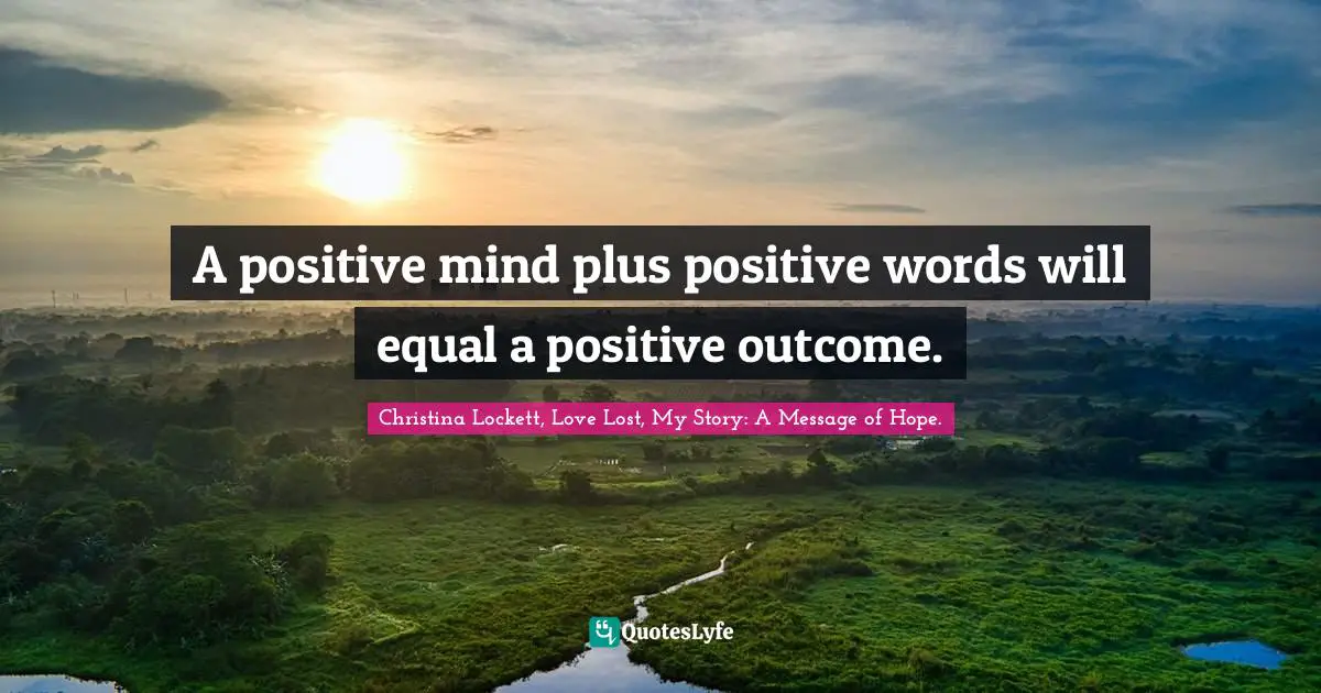 A positive mind plus positive words will equal a positive outcome.