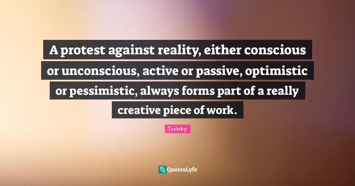 A protest against reality, either conscious or unconscious, active or passive, optimistic or pessimistic, always forms part of a really creative piece of work.