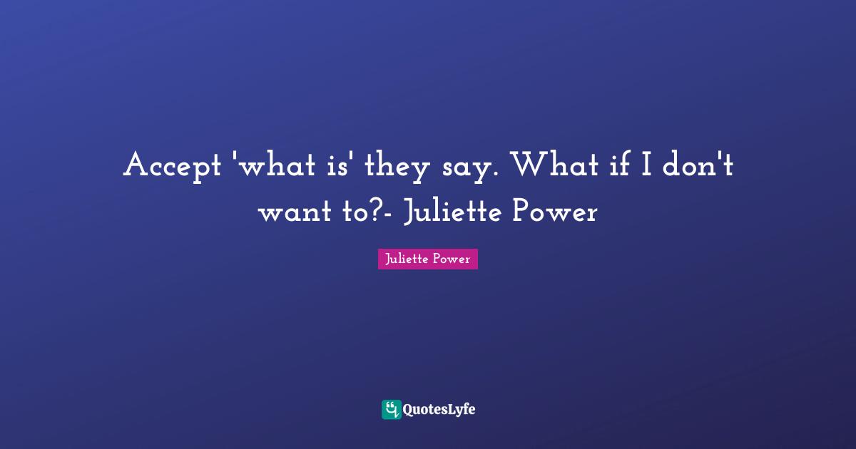 Juliette Power Quotes: "Accept 'what is' they say. What if I don't want to?- Juliette Power"