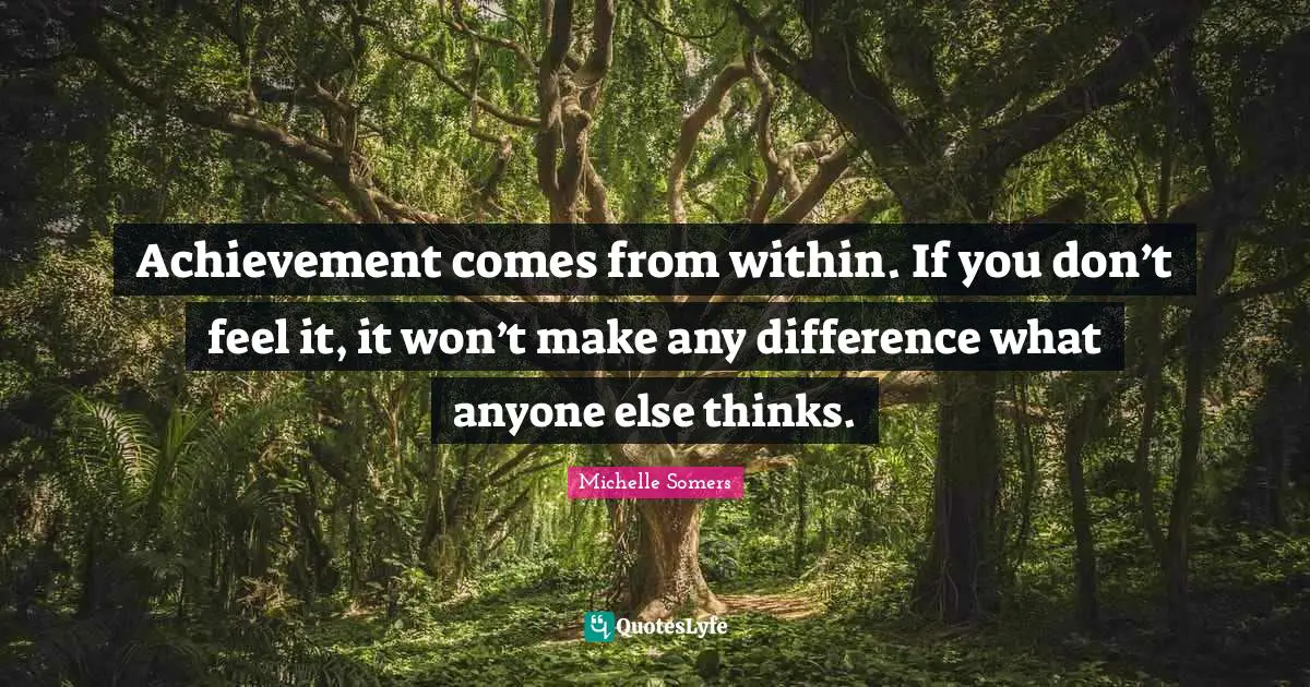 Achievement comes from within. If you don’t feel it, it won’t make any difference what anyone else thinks.