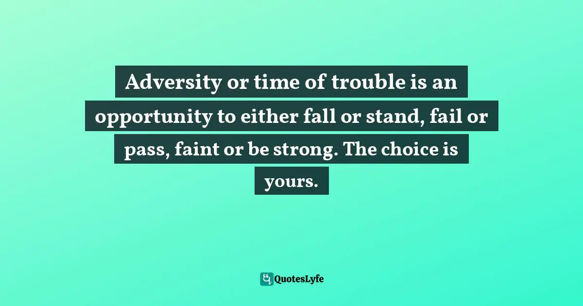 Adversity or time of trouble is an opportunity to either fall or stand, fail or pass, faint or be strong. The choice is yours.