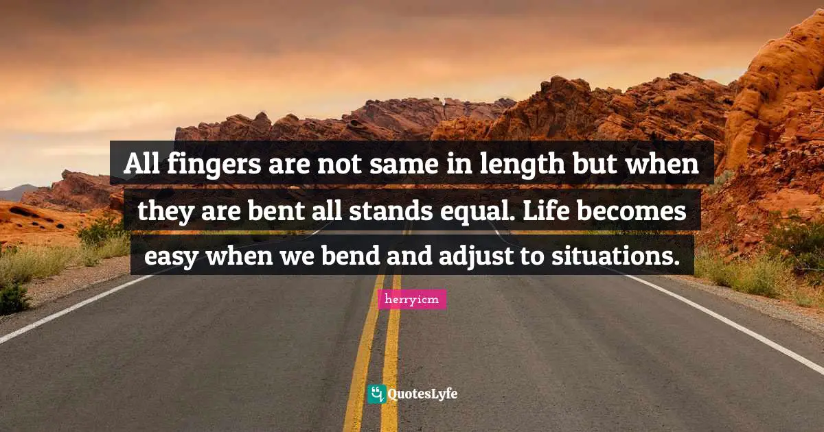All fingers are not same in length but when they are bent all stands equal. Life becomes easy when we bend and adjust to situations.