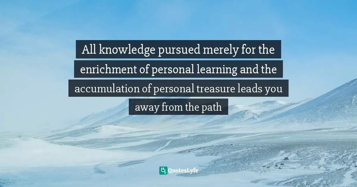 All knowledge pursued merely for the enrichment of personal learning and the accumulation of personal treasure leads you away from the path