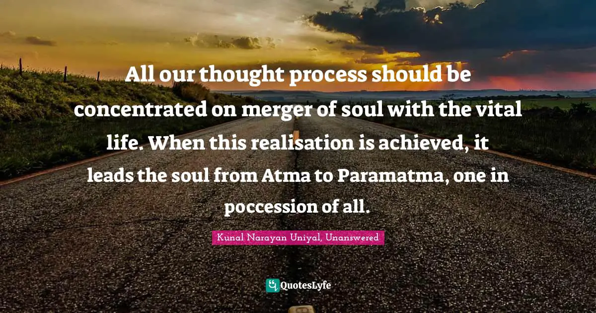 All our thought process should be concentrated on merger of soul with the vital life. When this realisation is achieved, it leads the soul from Atma to Paramatma, one in poccession of all.