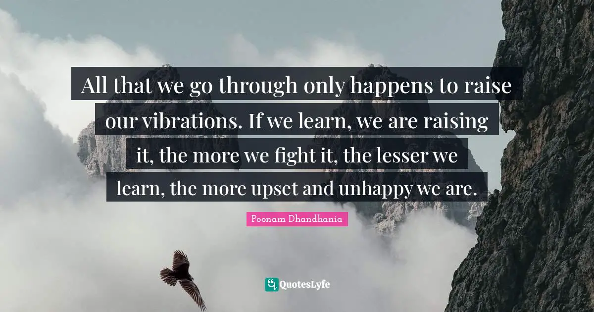All that we go through only happens to raise our vibrations. If we learn, we are raising it, the more we fight it, the lesser we learn, the more upset and unhappy we are.
