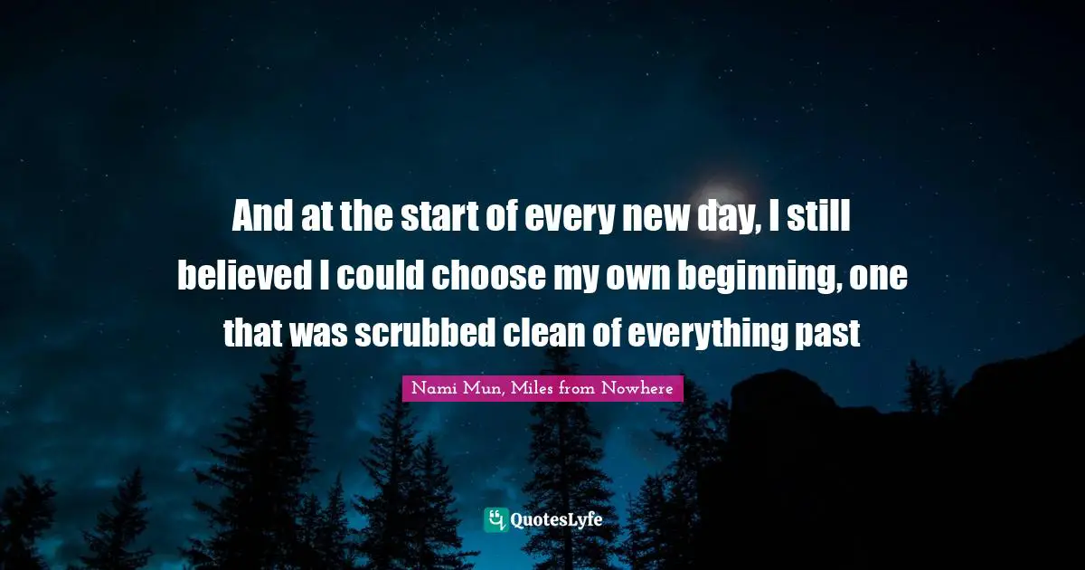 And at the start of every new day, I still believed I could choose my own beginning, one that was scrubbed clean of everything past