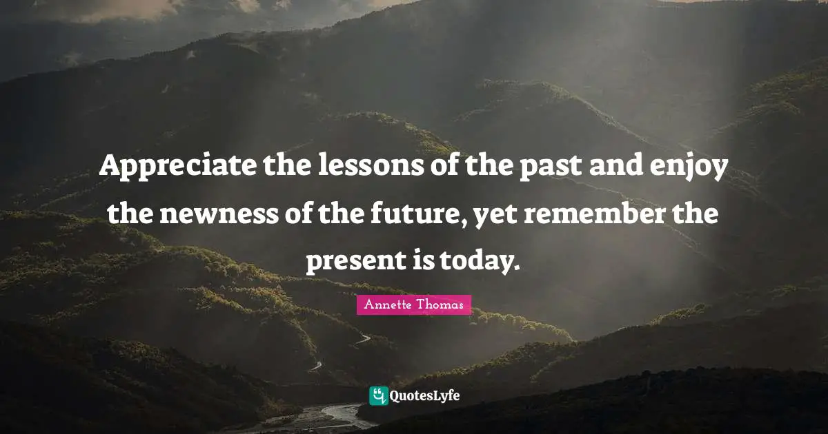 Appreciate the lessons of the past and enjoy the newness of the future, yet remember the present is today.