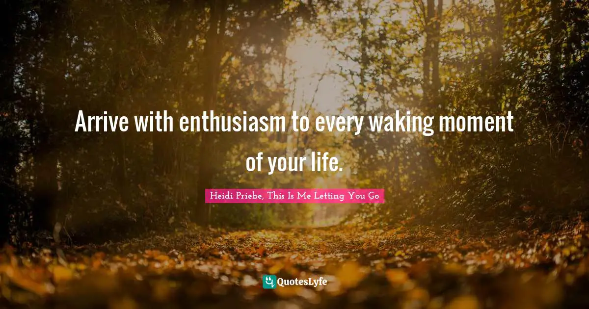 Arrive with enthusiasm to every waking moment of your life.