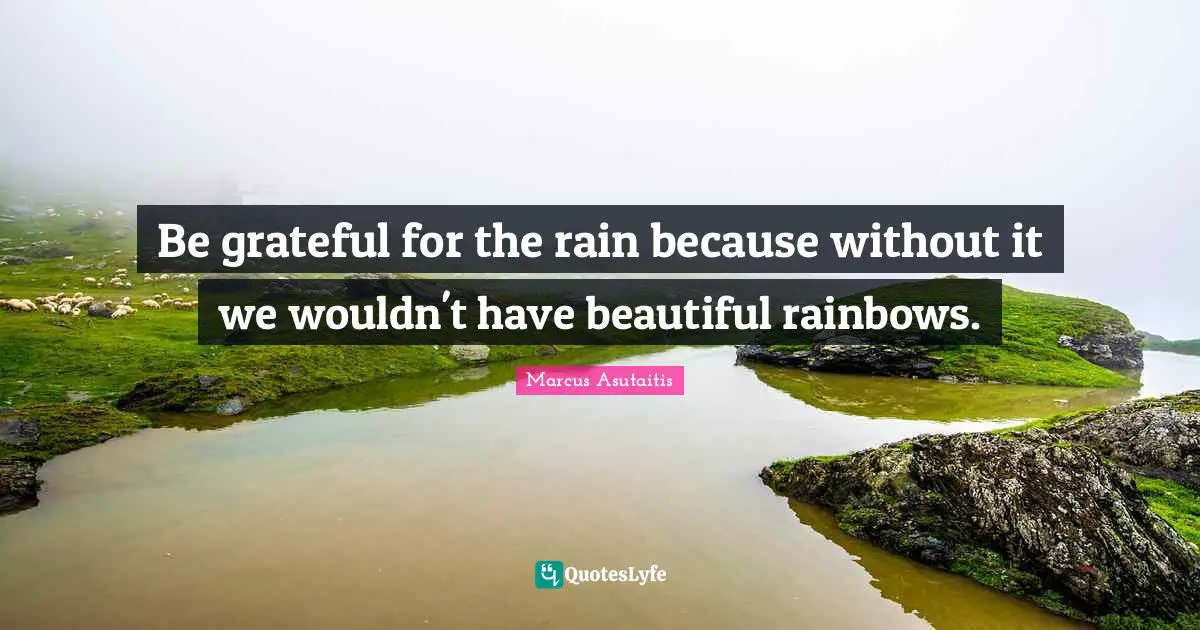 Be grateful for the rain because without it we wouldn't have beautiful rainbows.