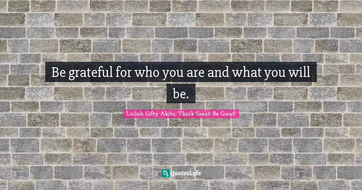 Be grateful for who you are and what you will be.