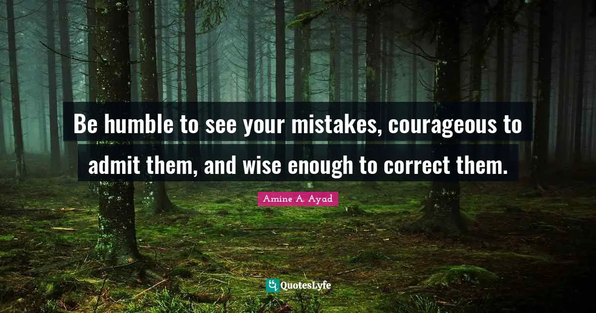 Be humble to see your mistakes, courageous to admit them, and wise enough to correct them.