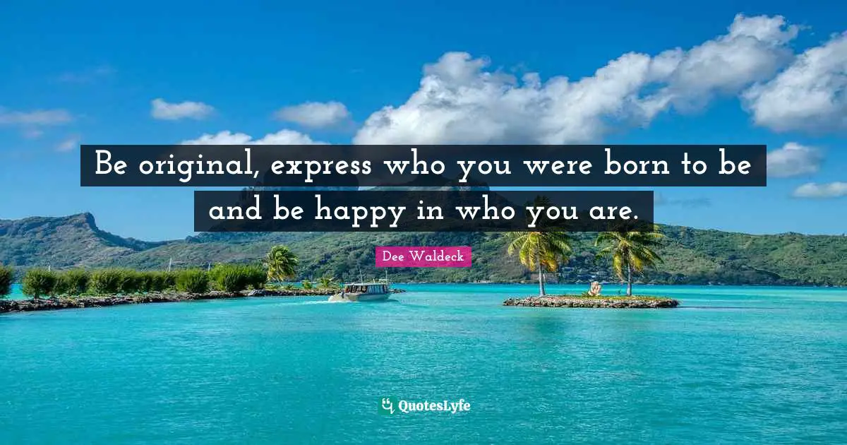 Be original, express who you were born to be and be happy in who you are.