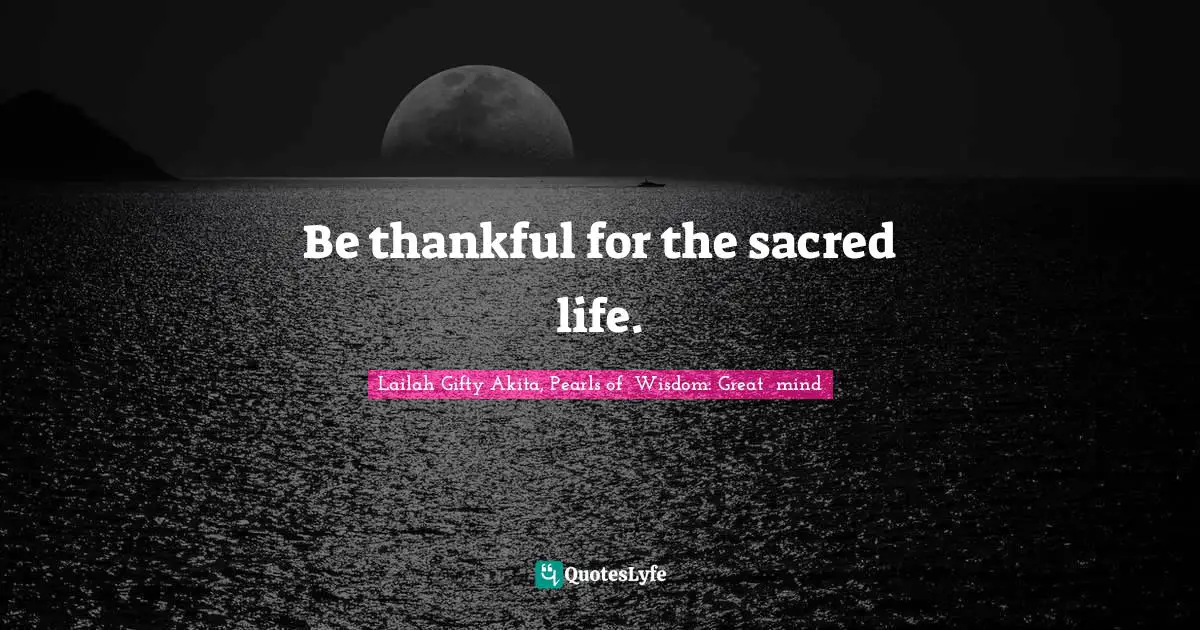 Be thankful for the sacred life.