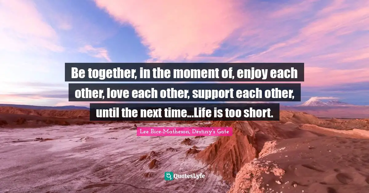 Be together, in the moment of, enjoy each other, love each other, support each other, until the next time...Life is too short.