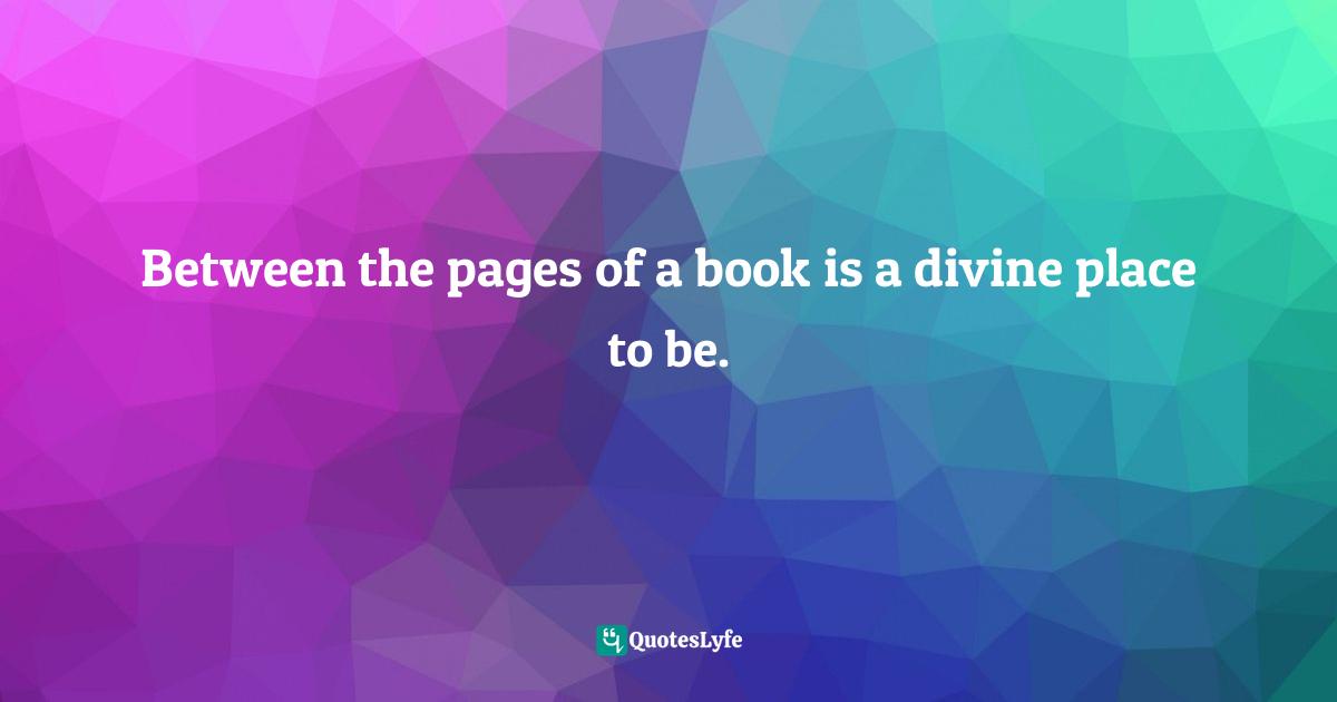 Between the pages of a book is a divine place to be.