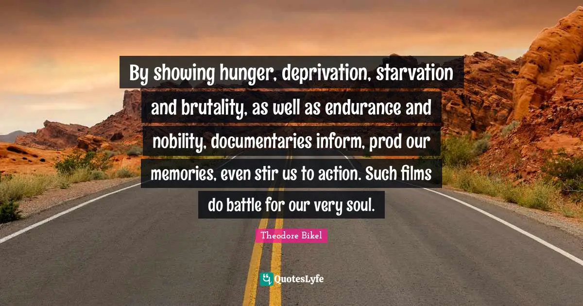 Inspirational Attitude Quotes: "By showing hunger, deprivation, starvation and brutality, as well as endurance and nobility, documentaries inform, prod our memories, even stir us to action. Such films do battle for our very soul."