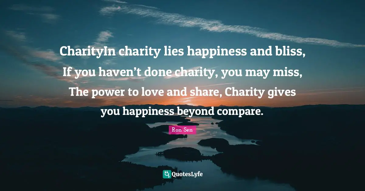 Ron Sen Quotes: CharityIn charity lies happiness and bliss, If you haven’t done charity, you may miss, The power to love and share, Charity gives you happiness beyond compare.