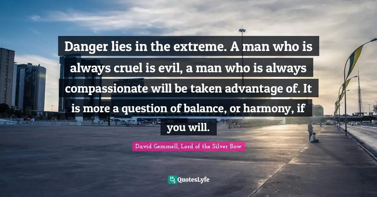 David Gemmell, Lord Of The Silver Bow Quotes: "Danger lies in the extreme. A man who is always cruel is evil, a man who is always compassionate will be taken advantage of. It is more a question of balance, or harmony, if you will."