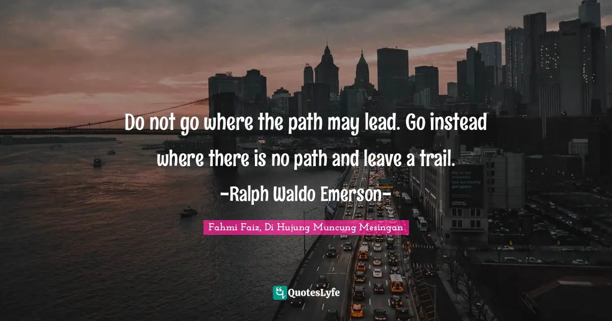 Do not go where the path may lead. Go instead where there is no path and leave a trail. -Ralph Waldo Emerson-