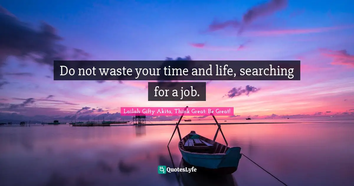 Do not waste your time and life, searching for a job.