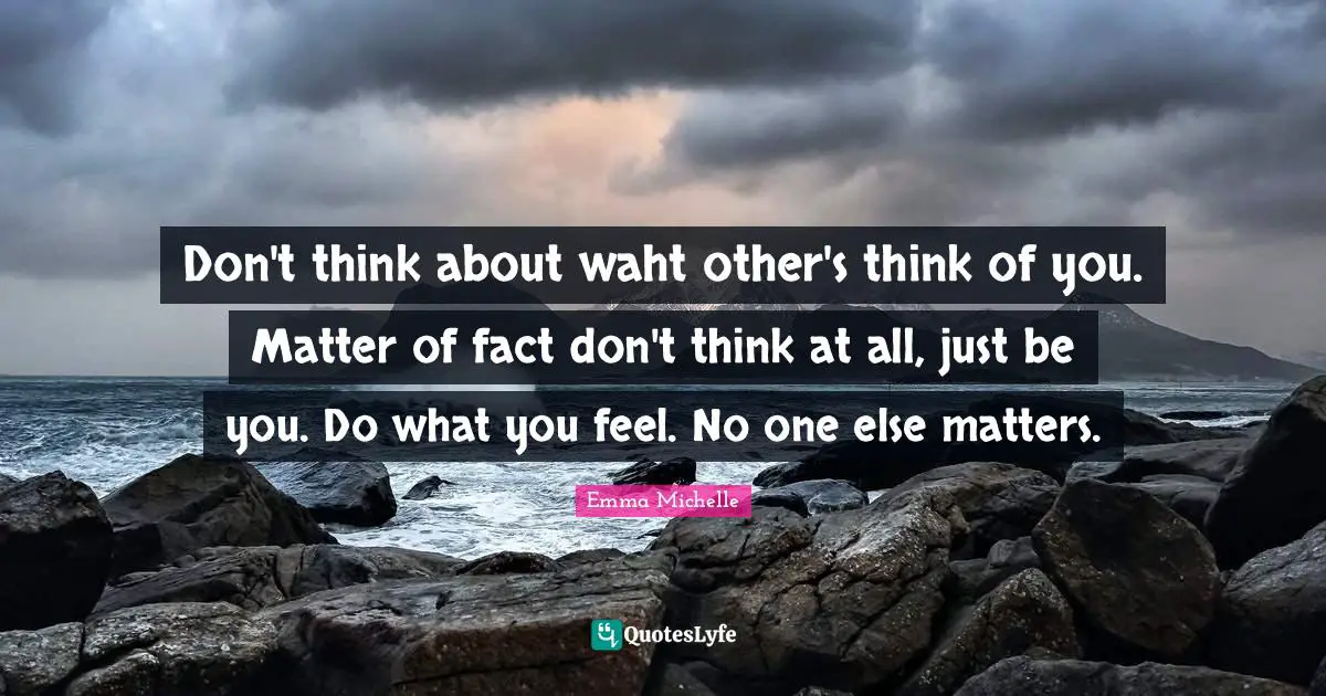 Don't think about waht other's think of you. Matter of fact don't think at all, just be you. Do what you feel. No one else matters.