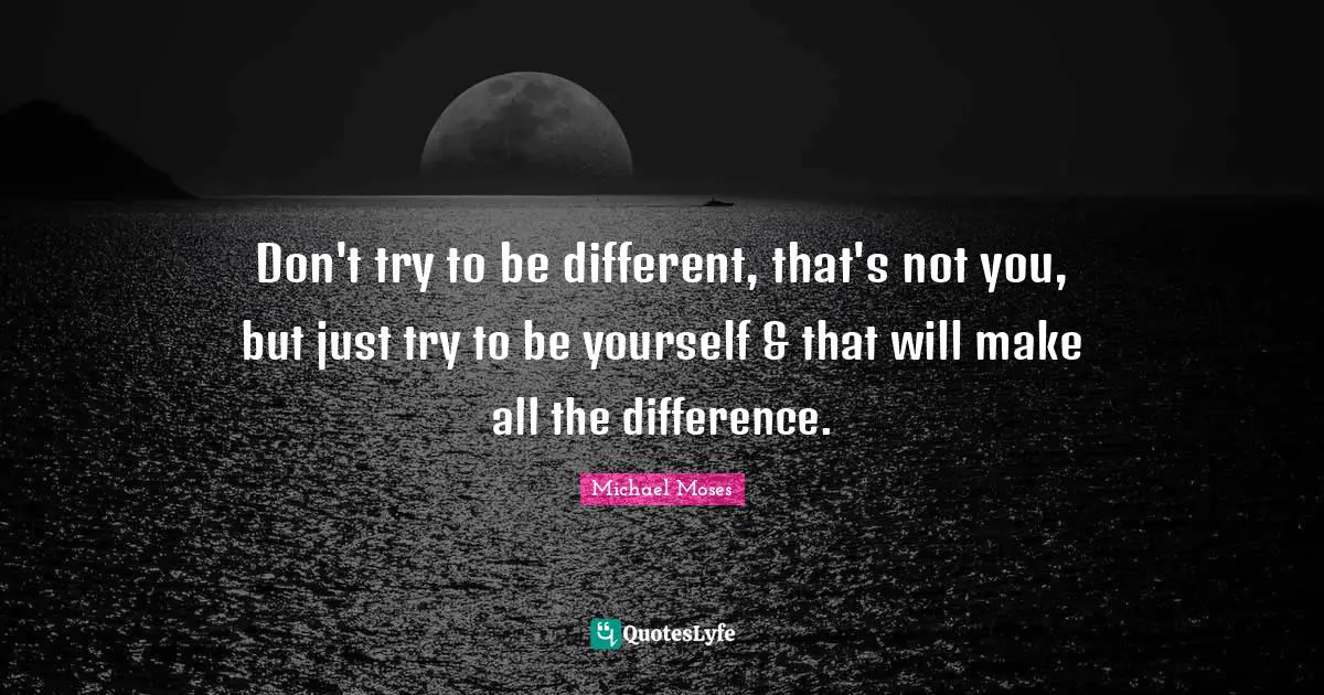 Don't try to be different, that's not you, but just try to be yourself & that will make all the difference.