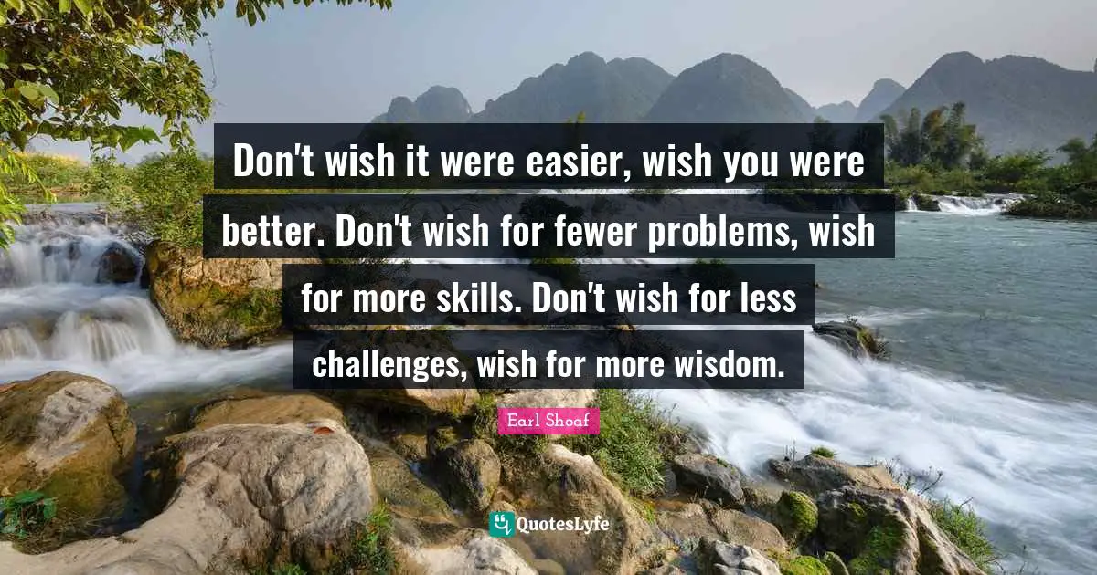 Don't wish it were easier, wish you were better. Don't wish for fewer problems, wish for more skills. Don't wish for less challenges, wish for more wisdom.