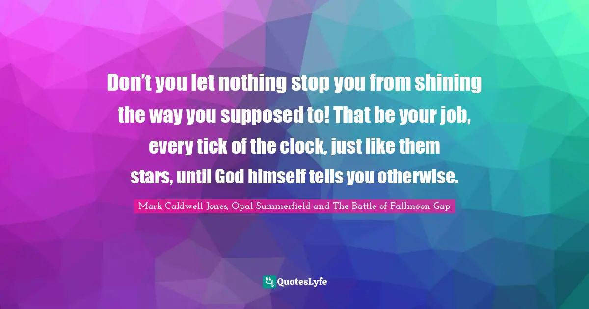 Don’t you let nothing stop you from shining the way you supposed to! That be your job, every tick of the clock, just like them stars, until God himself tells you otherwise.