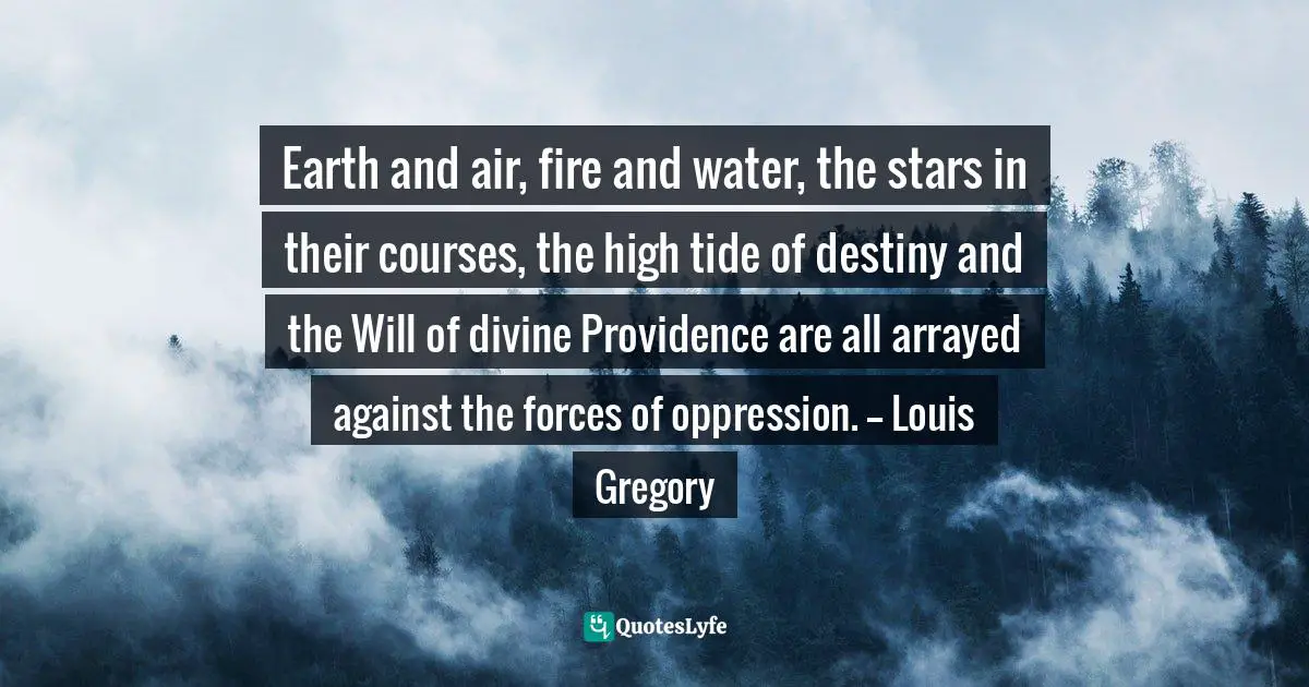 Earth and air, fire and water, the stars in their courses, the high tide of destiny and the Will of divine Providence are all arrayed against the forces of oppression. -- Louis Gregory