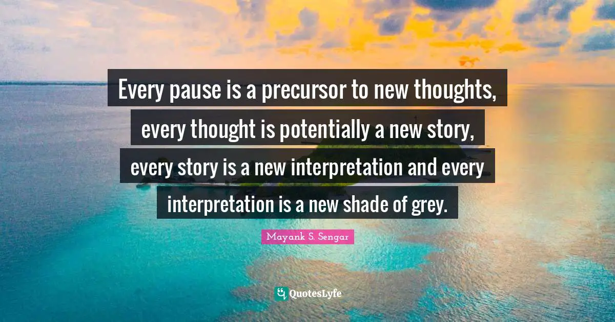 Every pause is a precursor to new thoughts, every thought is potentially a new story, every story is a new interpretation and every interpretation is a new shade of grey.