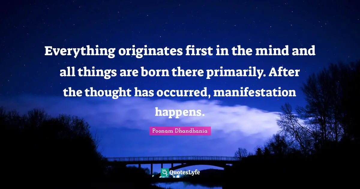 Everything originates first in the mind and all things are born there primarily. After the thought has occurred, manifestation happens.