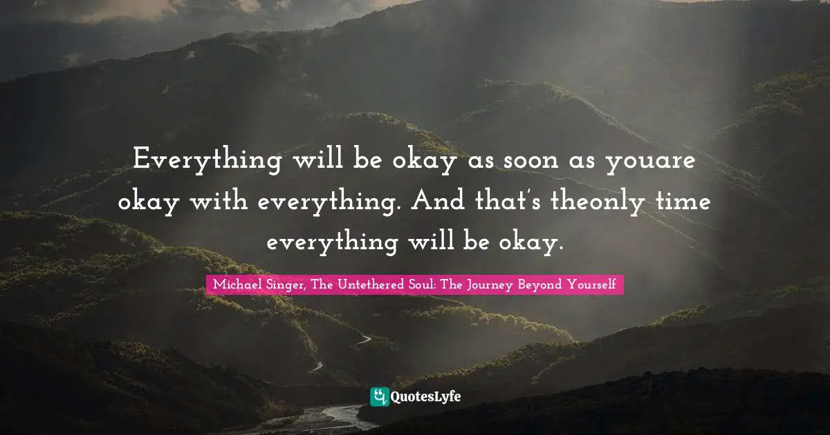 Everything will be okay as soon as youare okay with everything. And that’s theonly time everything will be okay.