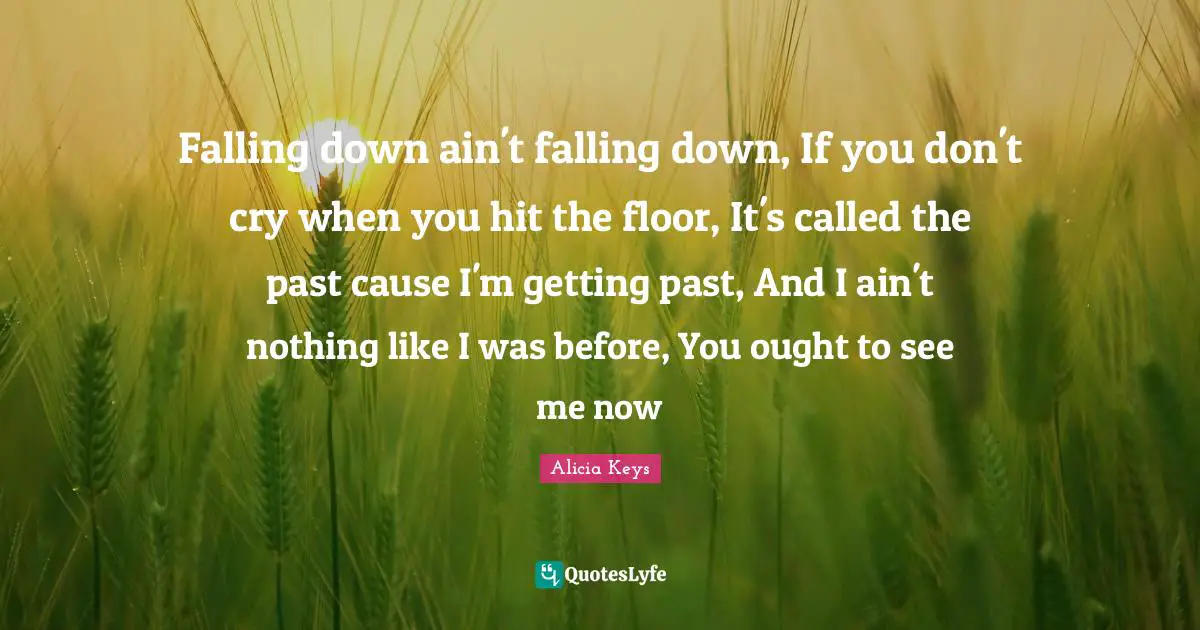 Alicia Keys Quotes: "Falling down ain't falling down, If you don't cry when you hit the floor, It's called the past cause I'm getting past, And I ain't nothing like I was before, You ought to see me now"