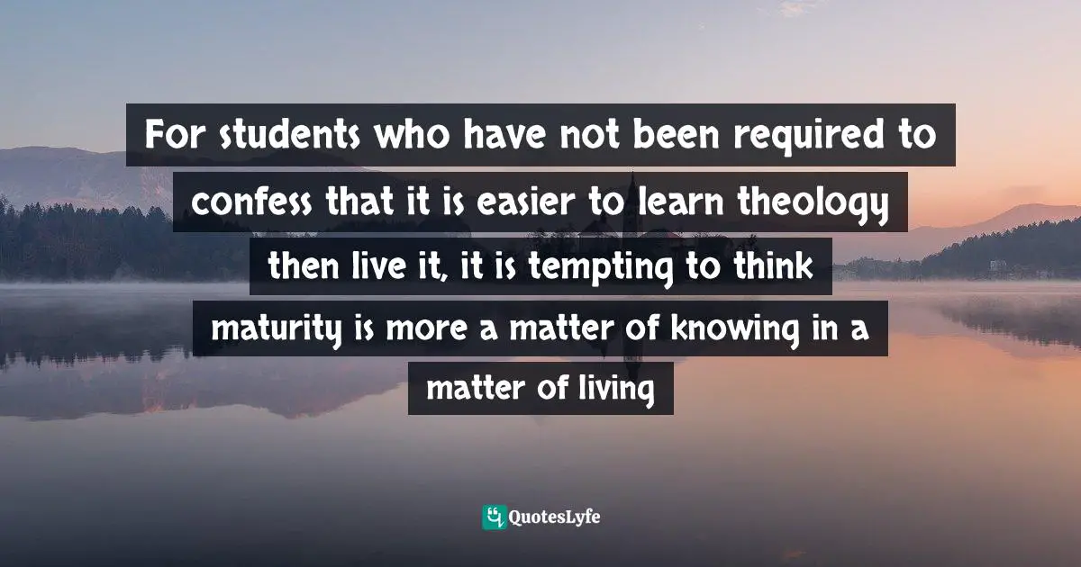 For students who have not been required to confess that it is easier to learn theology then live it, it is tempting to think maturity is more a matter of knowing in a matter of living