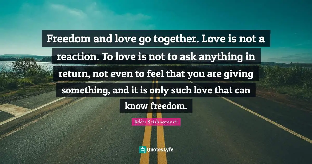 Freedom and love go together. Love is not a reaction. To love is not to ask anything in return, not even to feel that you are giving something, and it is only such love that can know freedom.