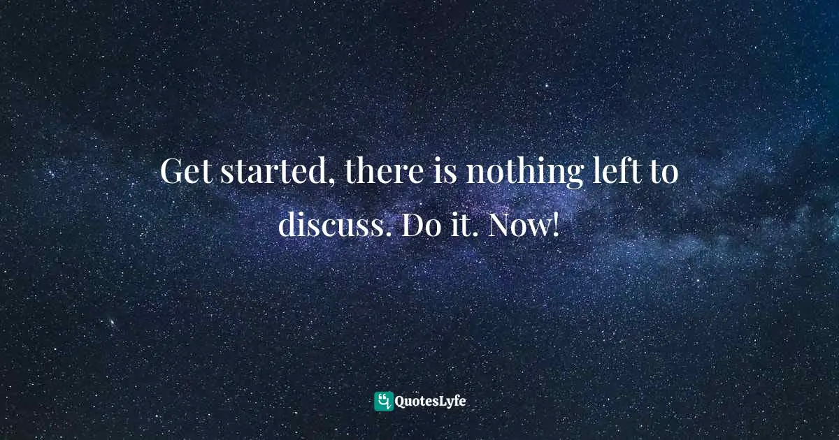 Get started, there is nothing left to discuss. Do it. Now!