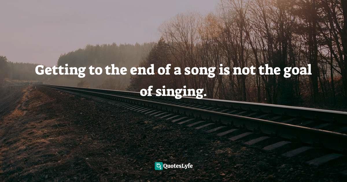 Getting to the end of a song is not the goal of singing.... Quote by