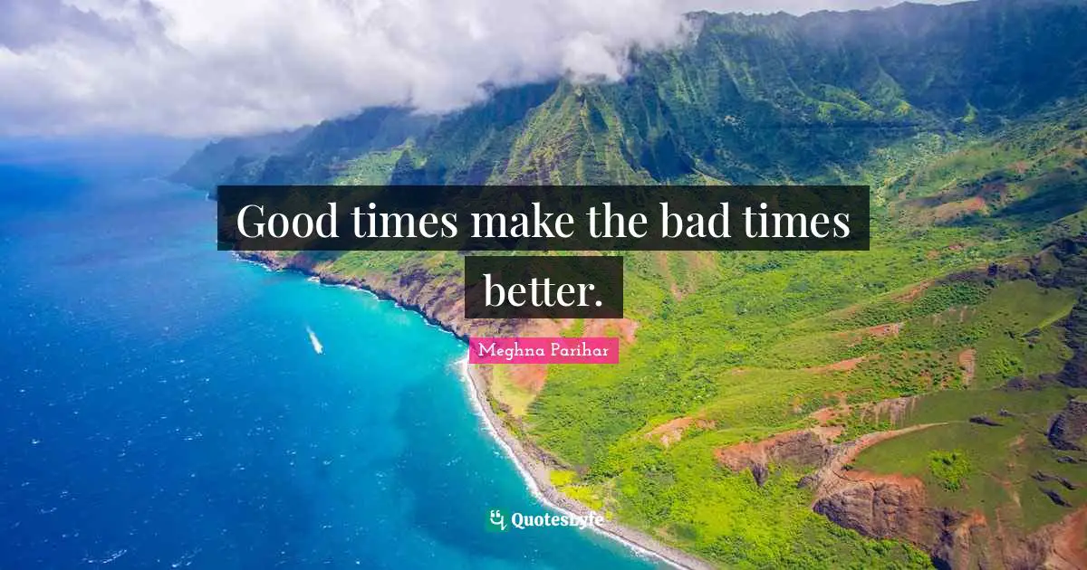 Good times make the bad times better.
