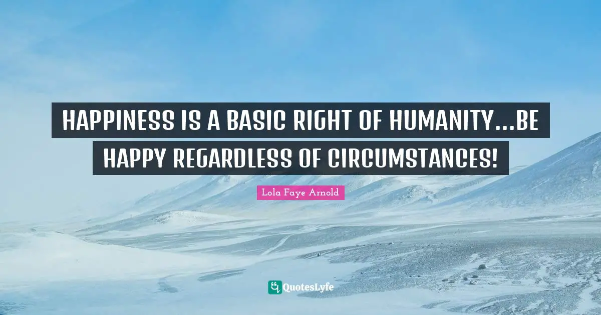 HAPPINESS IS A BASIC RIGHT OF HUMANITY...BE HAPPY REGARDLESS OF CIRCUMSTANCES!