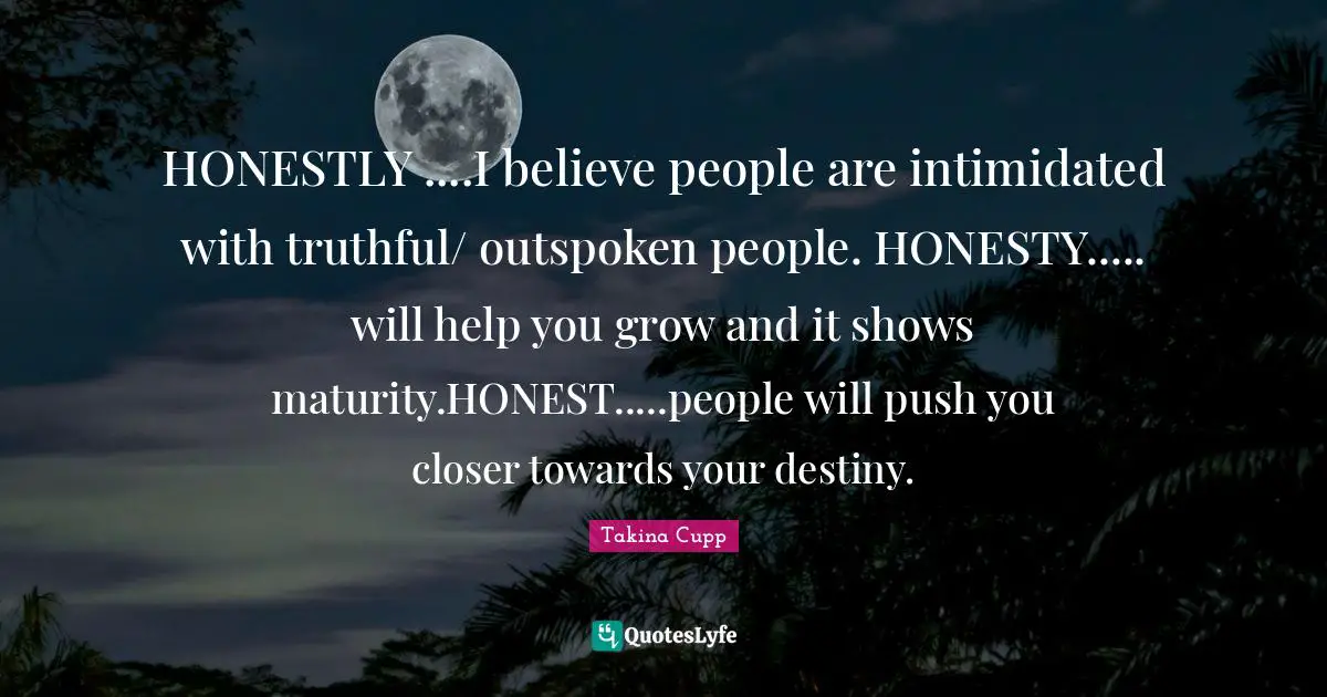 HONESTLY ....I believe people are intimidated with truthful/ outspoken people. HONESTY..... will help you grow and it shows maturity.HONEST.....people will push you closer towards your destiny.