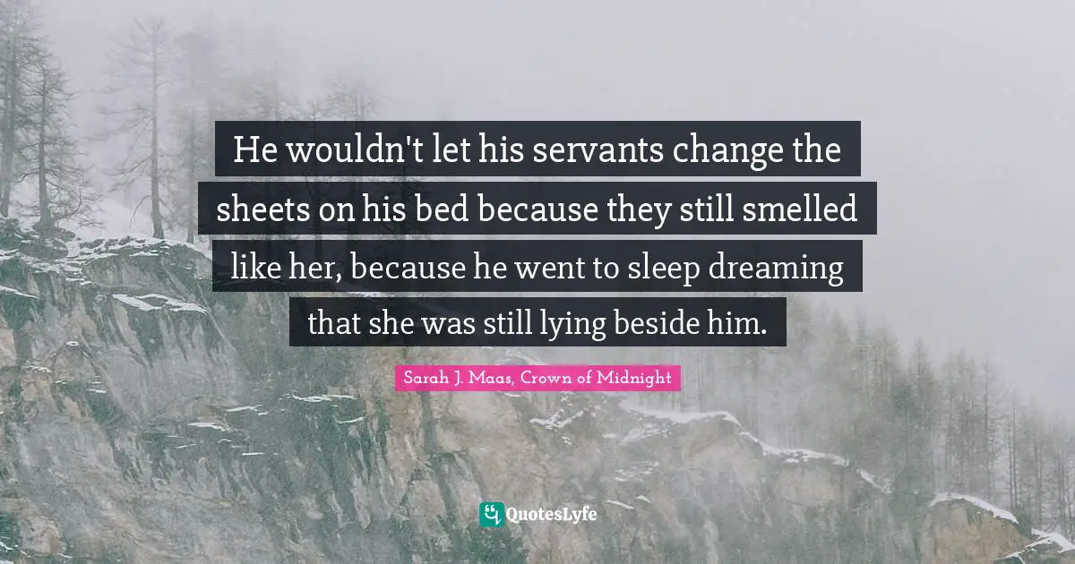 He wouldn't let his servants change the sheets on his bed because they still smelled like her, because he went to sleep dreaming that she was still lying beside him.
