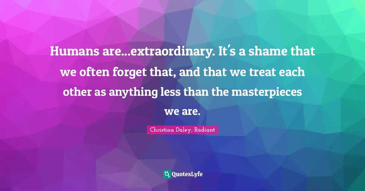 Humans are...extraordinary. It's a shame that we often forget that, and that we treat each other as anything less than the masterpieces we are.