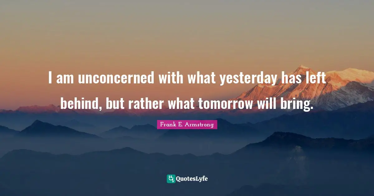 I am unconcerned with what yesterday has left behind, but rather what tomorrow will bring.