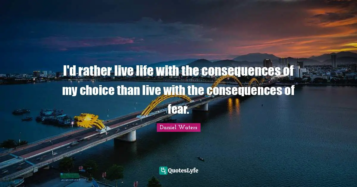 I'd rather live life with the consequences of my choice than live with the consequences of fear.