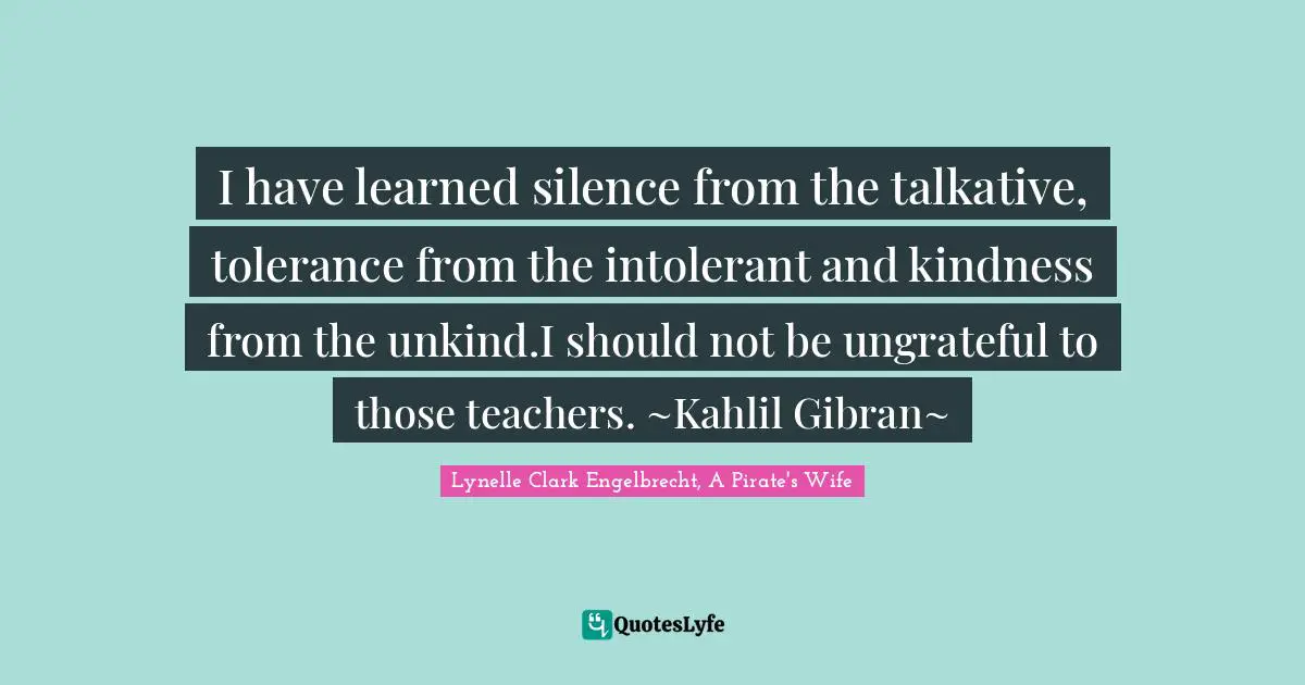 I have learned silence from the talkative, tolerance from the intolerant and kindness from the unkind.I should not be ungrateful to those teachers. ~Kahlil Gibran~