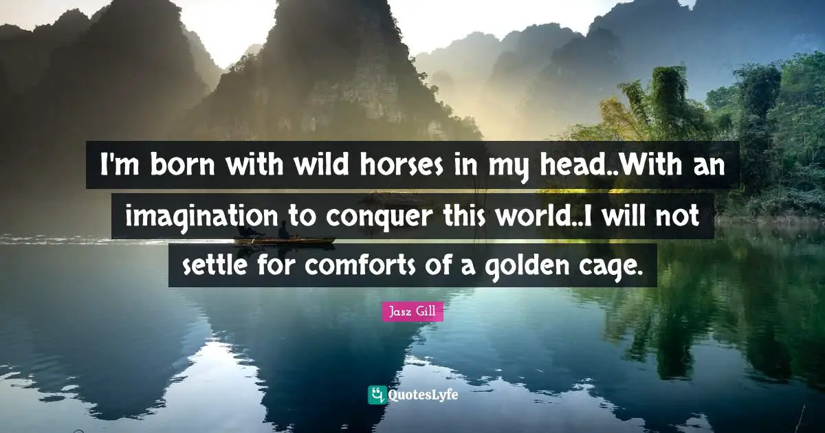 I'm born with wild horses in my head..With an imagination to conquer this world..I will not settle for comforts of a golden cage.