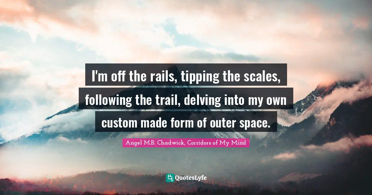 I'm off the rails, tipping the scales, following the trail, delving into my own custom made form of outer space.