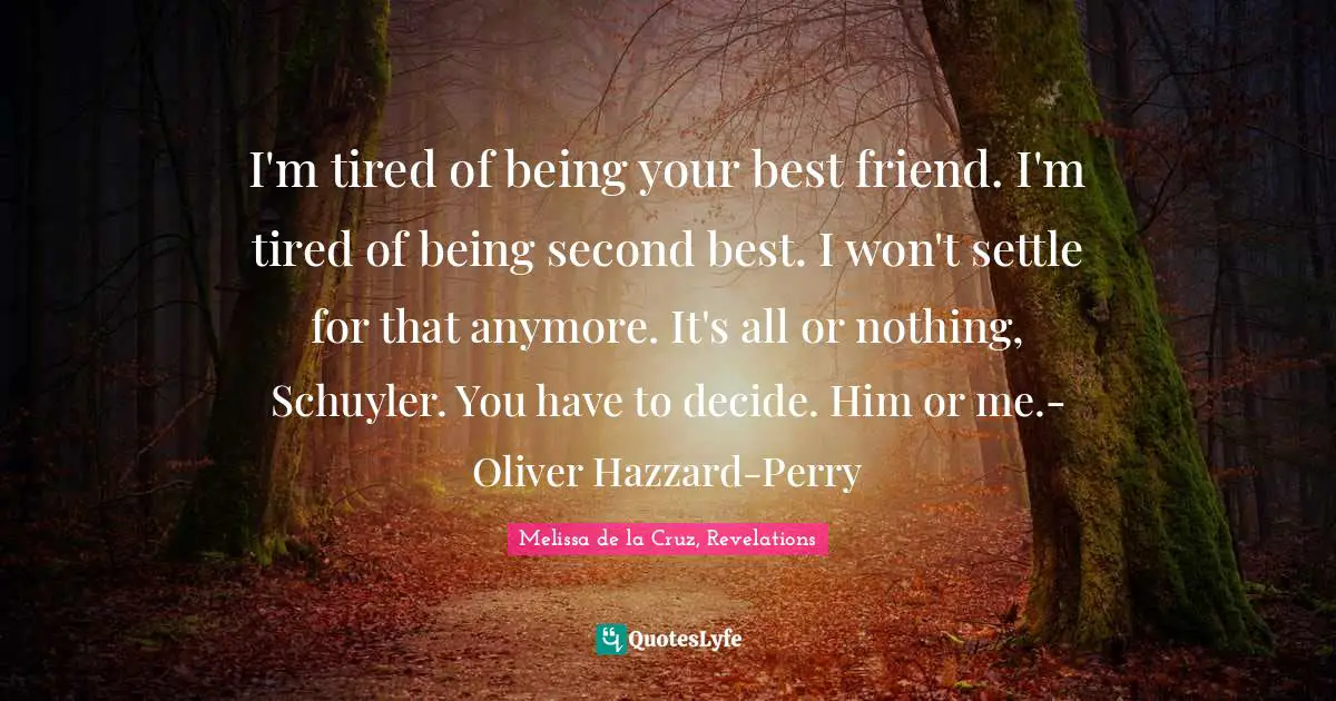 I'm tired of being your best friend. I'm tired of being second best. I won't settle for that anymore. It's all or nothing, Schuyler. You have to decide. Him or me.- Oliver Hazzard-Perry