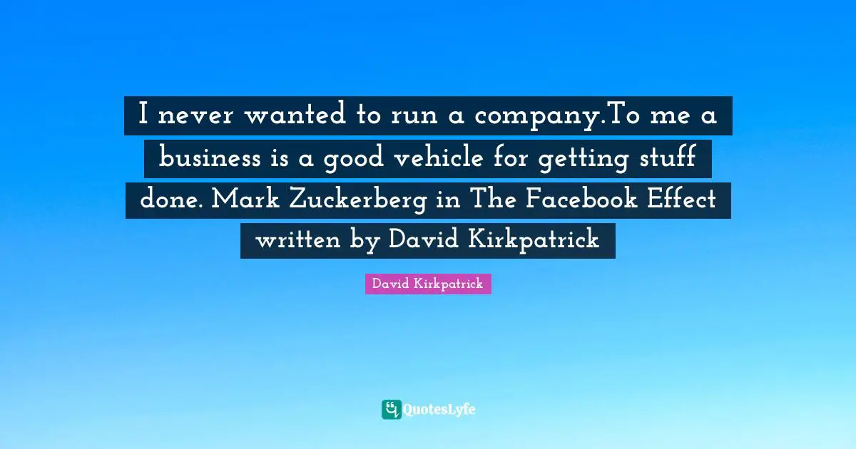 I never wanted to run a company.To me a business is a good vehicle for getting stuff done. Mark Zuckerberg in The Facebook Effect written by David Kirkpatrick